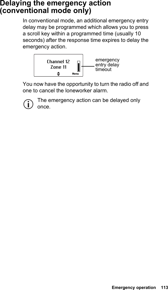  Emergency operation  113Delaying the emergency action (conventional mode only)In conventional mode, an additional emergency entry delay may be programmed which allows you to press a scroll key within a programmed time (usually 10 seconds) after the response time expires to delay the emergency action. You now have the opportunity to turn the radio off and one to cancel the loneworker alarm. The emergency action can be delayed only once. Channel 12Zone 11Menuemergency entry delay timeout