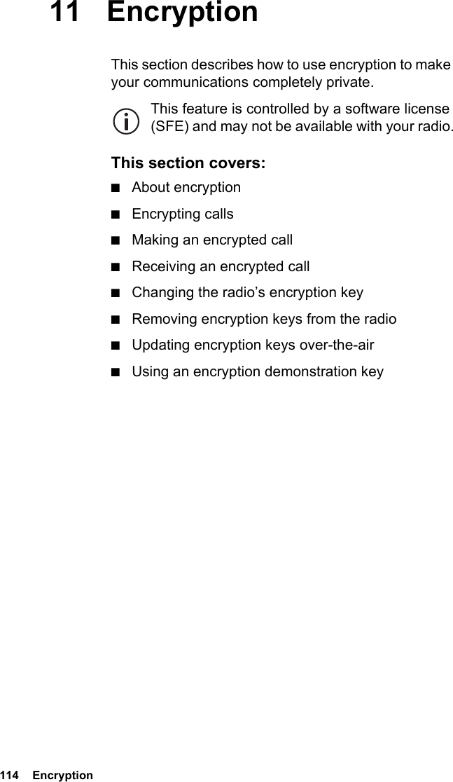 114  Encryption11 EncryptionThis section describes how to use encryption to make your communications completely private.This feature is controlled by a software license (SFE) and may not be available with your radio.This section covers:■About encryption■Encrypting calls■Making an encrypted call■Receiving an encrypted call■Changing the radio’s encryption key■Removing encryption keys from the radio■Updating encryption keys over-the-air■Using an encryption demonstration key