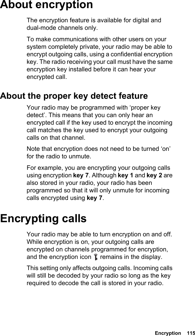 Encryption  115About encryptionThe encryption feature is available for digital and dual-mode channels only.To make communications with other users on your system completely private, your radio may be able to encrypt outgoing calls, using a confidential encryption key. The radio receiving your call must have the same encryption key installed before it can hear your encrypted call.About the proper key detect featureYour radio may be programmed with ‘proper key detect’. This means that you can only hear an encrypted call if the key used to encrypt the incoming call matches the key used to encrypt your outgoing calls on that channel.Note that encryption does not need to be turned ‘on’ for the radio to unmute.For example, you are encrypting your outgoing calls using encryption key 7. Although key 1 and key 2 are also stored in your radio, your radio has been programmed so that it will only unmute for incoming calls encrypted using key 7.Encrypting callsYour radio may be able to turn encryption on and off. While encryption is on, your outgoing calls are encrypted on channels programmed for encryption, and the encryption icon   remains in the display.This setting only affects outgoing calls. Incoming calls will still be decoded by your radio so long as the key required to decode the call is stored in your radio.