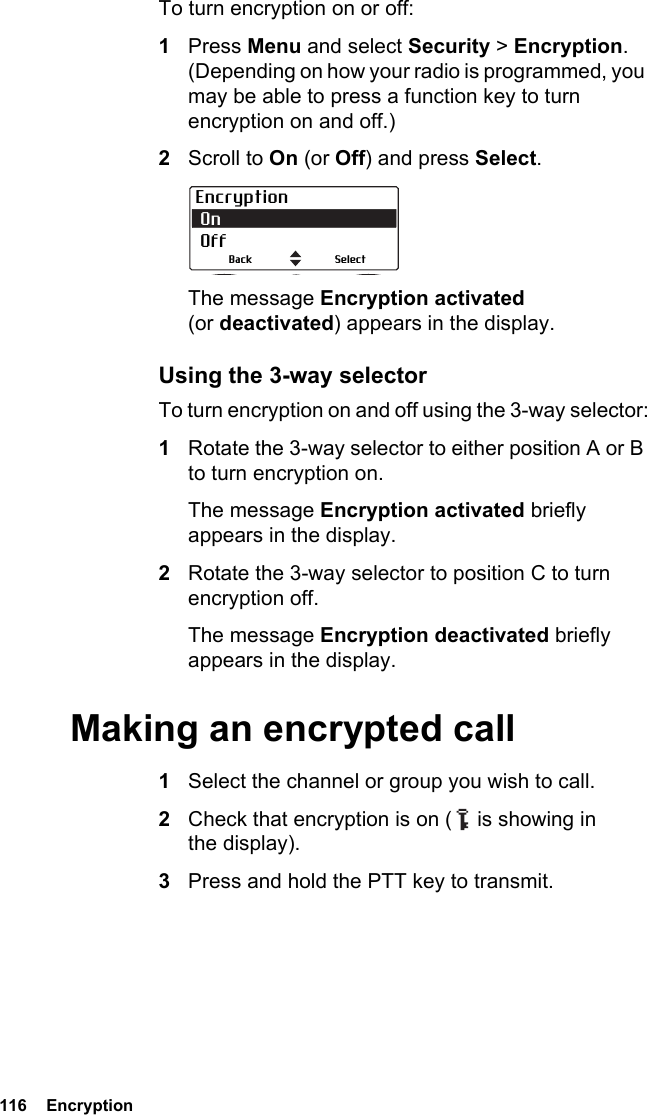 116  EncryptionTo turn encryption on or off:1Press Menu and select Security &gt; Encryption. (Depending on how your radio is programmed, you may be able to press a function key to turn encryption on and off.)2Scroll to On (or Off) and press Select.The message Encryption activated (or deactivated) appears in the display.Using the 3-way selectorTo turn encryption on and off using the 3-way selector:1Rotate the 3-way selector to either position A or B to turn encryption on.The message Encryption activated briefly appears in the display.2Rotate the 3-way selector to position C to turn encryption off.The message Encryption deactivated briefly appears in the display.Making an encrypted call1Select the channel or group you wish to call.2Check that encryption is on (   is showing in the display).3Press and hold the PTT key to transmit.Encryption On  OffSelectBack