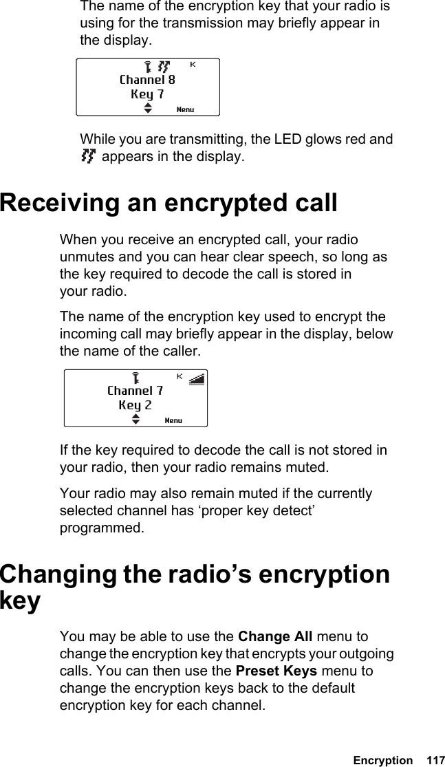  Encryption  117The name of the encryption key that your radio is using for the transmission may briefly appear in the display.While you are transmitting, the LED glows red and  appears in the display.Receiving an encrypted callWhen you receive an encrypted call, your radio unmutes and you can hear clear speech, so long as the key required to decode the call is stored in your radio.The name of the encryption key used to encrypt the incoming call may briefly appear in the display, below the name of the caller.If the key required to decode the call is not stored in your radio, then your radio remains muted.Your radio may also remain muted if the currently selected channel has ‘proper key detect’ programmed.Changing the radio’s encryption keyYou may be able to use the Change All menu to change the encryption key that encrypts your outgoing calls. You can then use the Preset Keys menu to change the encryption keys back to the default encryption key for each channel.Channel 8Key 7MenuChannel 7Key 2Menu