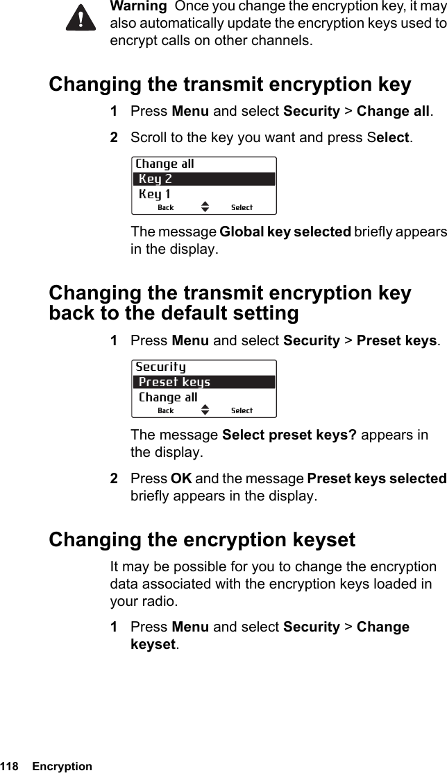 118  EncryptionWarning  Once you change the encryption key, it may also automatically update the encryption keys used to encrypt calls on other channels.Changing the transmit encryption key1Press Menu and select Security &gt; Change all.2Scroll to the key you want and press Select.The message Global key selected briefly appears in the display.Changing the transmit encryption key back to the default setting1Press Menu and select Security &gt; Preset keys.The message Select preset keys? appears in the display.2Press OK and the message Preset keys selected briefly appears in the display.Changing the encryption keysetIt may be possible for you to change the encryption data associated with the encryption keys loaded in your radio.1Press Menu and select Security &gt; Change keyset.Change all Key 2 Key 1SelectBackSecurity Preset keys Change allSelectBack