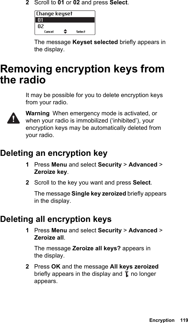  Encryption  1192Scroll to 01 or 02 and press Select.The message Keyset selected briefly appears in the display.Removing encryption keys from the radioIt may be possible for you to delete encryption keys from your radio.Warning  When emergency mode is activated, or when your radio is immobilized (‘inhibited’), your encryption keys may be automatically deleted from your radio.Deleting an encryption key1Press Menu and select Security &gt; Advanced &gt; Zeroize key.2Scroll to the key you want and press Select.The message Single key zeroized briefly appears in the display.Deleting all encryption keys1Press Menu and select Security &gt; Advanced &gt; Zeroize all. The message Zeroize all keys? appears in the display.2Press OK and the message All keys zeroized briefly appears in the display and   no longer appears.Change keyset 01 02SelectCancel