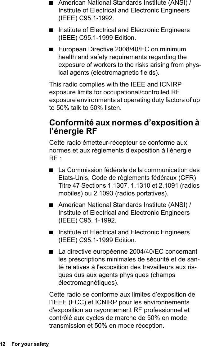 12  For your safety■American National Standards Institute (ANSI) / Institute of Electrical and Electronic Engineers (IEEE) C95.1-1992.■Institute of Electrical and Electronic Engineers (IEEE) C95.1-1999 Edition.■European Directive 2008/40/EC on minimum health and safety requirements regarding the exposure of workers to the risks arising from phys-ical agents (electromagnetic fields).This radio complies with the IEEE and ICNIRP exposure limits for occupational/controlled RF exposure environments at operating duty factors of up to 50% talk to 50% listen.Conformité aux normes d’exposition à l’énergie RFCette radio émetteur-récepteur se conforme aux normes et aux règlements d’exposition à l’énergie RF :■La Commission fédérale de la communication des Etats-Unis, Code de règlements fédéraux (CFR) Titre 47 Sections 1.1307, 1.1310 et 2.1091 (radios mobiles) ou 2.1093 (radios portatives).■American National Standards Institute (ANSI) / Institute of Electrical and Electronic Engineers (IEEE) C95. 1-1992.■Institute of Electrical and Electronic Engineers (IEEE) C95.1-1999 Edition.■La directive européenne 2004/40/EC concernant les prescriptions minimales de sécurité et de san-té relatives à l&apos;exposition des travailleurs aux ris-ques dus aux agents physiques (champs électromagnétiques).Cette radio se conforme aux limites d’exposition de l’IEEE (FCC) et ICNIRP pour les environnements d’exposition au rayonnement RF professionnel et contrôlé aux cycles de marche de 50% en mode transmission et 50% en mode réception. 