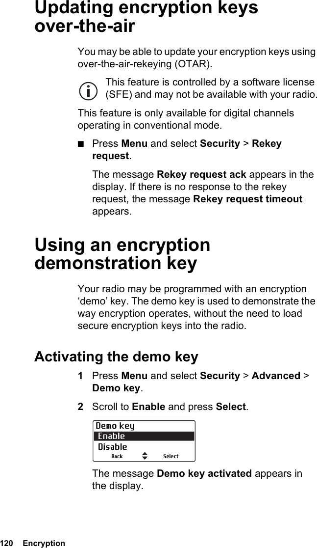 120  EncryptionUpdating encryption keys over-the-airYou may be able to update your encryption keys using over-the-air-rekeying (OTAR). This feature is controlled by a software license (SFE) and may not be available with your radio.This feature is only available for digital channels operating in conventional mode.■Press Menu and select Security &gt; Rekey request.The message Rekey request ack appears in the display. If there is no response to the rekey request, the message Rekey request timeout appears.Using an encryption demonstration keyYour radio may be programmed with an encryption ‘demo’ key. The demo key is used to demonstrate the way encryption operates, without the need to load secure encryption keys into the radio.Activating the demo key1Press Menu and select Security &gt; Advanced &gt; Demo key.2Scroll to Enable and press Select.The message Demo key activated appears in the display.Demo key Enable DisableSelectBack