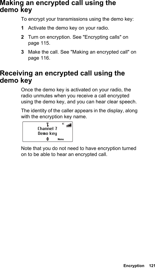  Encryption  121Making an encrypted call using the demo keyTo encrypt your transmissions using the demo key:1Activate the demo key on your radio.2Turn on encryption. See &quot;Encrypting calls&quot; on page 115.3Make the call. See &quot;Making an encrypted call&quot; on page 116.Receiving an encrypted call using the demo keyOnce the demo key is activated on your radio, the radio unmutes when you receive a call encrypted using the demo key, and you can hear clear speech.The identity of the caller appears in the display, along with the encryption key name.Note that you do not need to have encryption turned on to be able to hear an encrypted call.Channel 7Demo keyMenu