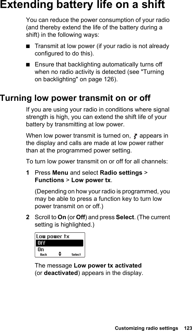  Customizing radio settings  123Extending battery life on a shiftYou can reduce the power consumption of your radio (and thereby extend the life of the battery during a shift) in the following ways:■Transmit at low power (if your radio is not already configured to do this).■Ensure that backlighting automatically turns off when no radio activity is detected (see &quot;Turning on backlighting&quot; on page 126).Turning low power transmit on or offIf you are using your radio in conditions where signal strength is high, you can extend the shift life of your battery by transmitting at low power.When low power transmit is turned on,   appears in the display and calls are made at low power rather than at the programmed power setting.To turn low power transmit on or off for all channels:1Press Menu and select Radio settings &gt; Functions &gt; Low power tx.(Depending on how your radio is programmed, you may be able to press a function key to turn low power transmit on or off.)2Scroll to On (or Off) and press Select. (The current setting is highlighted.)The message Low power tx activated (or deactivated) appears in the display.SelectBackLow power tx Off On