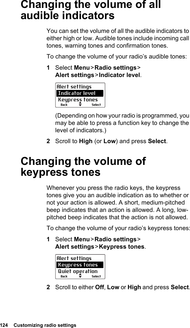 124  Customizing radio settingsChanging the volume of all audible indicatorsYou can set the volume of all the audible indicators to either high or low. Audible tones include incoming call tones, warning tones and confirmation tones. To change the volume of your radio’s audible tones:1Select Menu &gt; Radio  settings &gt;  Alert settings &gt; Indicator  level.(Depending on how your radio is programmed, you may be able to press a function key to change the level of indicators.)2Scroll to High (or Low) and press Select.Changing the volume of keypress tonesWhenever you press the radio keys, the keypress tones give you an audible indication as to whether or not your action is allowed. A short, medium-pitched beep indicates that an action is allowed. A long, low-pitched beep indicates that the action is not allowed.To change the volume of your radio’s keypress tones:1Select Menu &gt; Radio  settings &gt;  Alert settings &gt; Keypress  tones.2Scroll to either Off, Low or High and press Select.SelectBackAlert settings Indicator level Keypress tonesSelectBackAlert settings Keypress tones Quiet operation