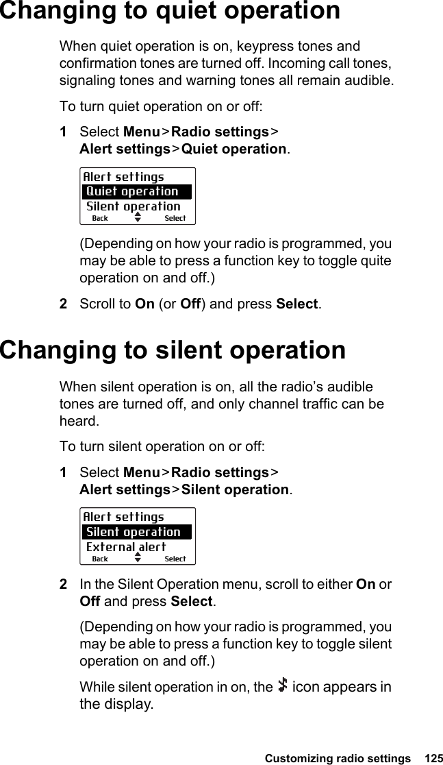  Customizing radio settings  125Changing to quiet operationWhen quiet operation is on, keypress tones and confirmation tones are turned off. Incoming call tones, signaling tones and warning tones all remain audible.To turn quiet operation on or off:1Select Menu &gt; Radio  settings &gt;  Alert settings &gt; Quiet  operation.(Depending on how your radio is programmed, you may be able to press a function key to toggle quite operation on and off.)2Scroll to On (or Off) and press Select.Changing to silent operationWhen silent operation is on, all the radio’s audible tones are turned off, and only channel traffic can be heard.To turn silent operation on or off:1Select Menu &gt; Radio  settings &gt;  Alert settings &gt; Silent  operation.2In the Silent Operation menu, scroll to either On or Off and press Select.(Depending on how your radio is programmed, you may be able to press a function key to toggle silent operation on and off.)While silent operation in on, the   icon appears in the display.SelectBackAlert settings Quiet operation Silent operationSelectBackAlert settings Silent operation External alert