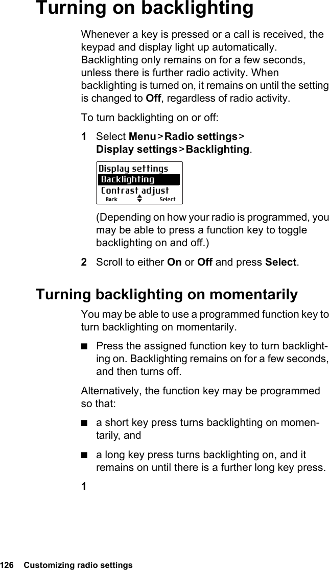 126  Customizing radio settingsTurning on backlightingWhenever a key is pressed or a call is received, the keypad and display light up automatically. Backlighting only remains on for a few seconds, unless there is further radio activity. When backlighting is turned on, it remains on until the setting is changed to Off, regardless of radio activity.To turn backlighting on or off:1Select Menu &gt; Radio  settings &gt;  Display settings &gt; Backlighting.(Depending on how your radio is programmed, you may be able to press a function key to toggle backlighting on and off.)2Scroll to either On or Off and press Select.Turning backlighting on momentarilyYou may be able to use a programmed function key to turn backlighting on momentarily.■Press the assigned function key to turn backlight-ing on. Backlighting remains on for a few seconds, and then turns off.Alternatively, the function key may be programmed so that:■a short key press turns backlighting on momen-tarily, and■a long key press turns backlighting on, and it remains on until there is a further long key press.1SelectBackDisplay settings Backlighting Contrast adjust