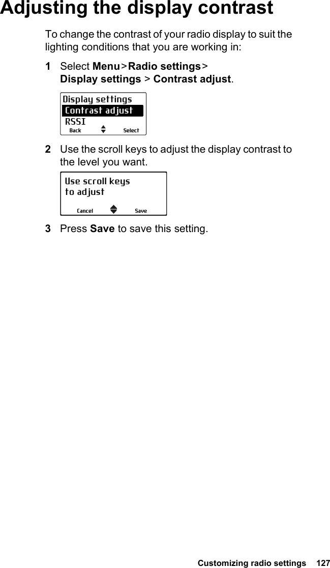  Customizing radio settings  127Adjusting the display contrastTo change the contrast of your radio display to suit the lighting conditions that you are working in:1Select Menu &gt; Radio  settings &gt;  Display settings &gt; Contrast adjust.2Use the scroll keys to adjust the display contrast to the level you want.3Press Save to save this setting.SelectBackDisplay settings Contrast adjust RSSIUse scroll keysto adjustSaveCancel