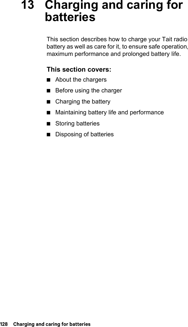 128  Charging and caring for batteries13 Charging and caring for batteriesThis section describes how to charge your Tait radio battery as well as care for it, to ensure safe operation, maximum performance and prolonged battery life. This section covers:■About the chargers■Before using the charger■Charging the battery■Maintaining battery life and performance■Storing batteries■Disposing of batteries