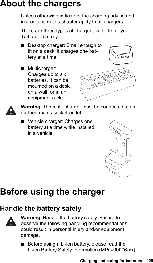  Charging and caring for batteries  129About the chargersUnless otherwise indicated, the charging advice and instructions in this chapter apply to all chargers.There are three types of charger available for your Tait radio battery:■Desktop charger: Small enough to fit on a desk, it charges one bat-tery at a time.■Multicharger: Charges up to six batteries. It can be mounted on a desk, on a wall, or in an equipment rack.Warning  The multi-charger must be connected to an earthed mains socket-outlet.■Vehicle charger: Charges one battery at a time while installed in a vehicle.      Before using the chargerHandle the battery safelyWarning  Handle the battery safely. Failure to observe the following handling recommendations could result in personal injury and/or equipment damage.■Before using a Li-ion battery, please read the Li-ion Battery Safety Information (MPC-00006-xx) 