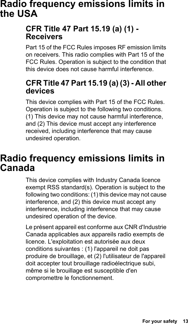  For your safety  13Radio frequency emissions limits in the USACFR Title 47 Part 15.19 (a) (1) - ReceiversPart 15 of the FCC Rules imposes RF emission limits on receivers. This radio complies with Part 15 of the FCC Rules. Operation is subject to the condition that this device does not cause harmful interference.CFR Title 47 Part 15.19 (a) (3) - All other devicesThis device complies with Part 15 of the FCC Rules. Operation is subject to the following two conditions. (1) This device may not cause harmful interference, and (2) This device must accept any interference received, including interference that may cause undesired operation.Radio frequency emissions limits in CanadaThis device complies with Industry Canada licence exempt RSS standard(s). Operation is subject to the following two conditions: (1) this device may not cause interference, and (2) this device must accept any interference, including interference that may cause undesired operation of the device.Le présent appareil est conforme aux CNR d&apos;Industrie Canada applicables aux appareils radio exempts de licence. L&apos;exploitation est autorisée aux deux conditions suivantes : (1) l&apos;appareil ne doit pas produire de brouillage, et (2) l&apos;utilisateur de l&apos;appareil doit accepter tout brouillage radioélectrique subi, même si le brouillage est susceptible d&apos;en compromettre le fonctionnement.