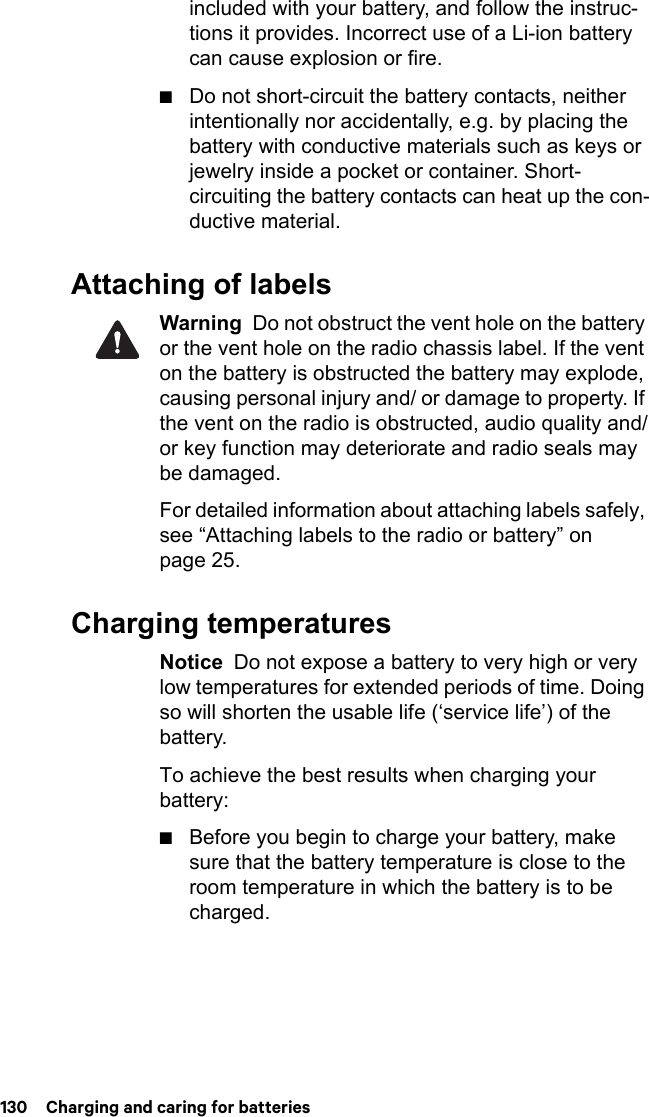 130  Charging and caring for batteriesincluded with your battery, and follow the instruc-tions it provides. Incorrect use of a Li-ion battery can cause explosion or fire.■Do not short-circuit the battery contacts, neither intentionally nor accidentally, e.g. by placing the battery with conductive materials such as keys or jewelry inside a pocket or container. Short-circuiting the battery contacts can heat up the con-ductive material.Attaching of labelsWarning  Do not obstruct the vent hole on the battery or the vent hole on the radio chassis label. If the vent on the battery is obstructed the battery may explode, causing personal injury and/ or damage to property. If the vent on the radio is obstructed, audio quality and/or key function may deteriorate and radio seals may be damaged.For detailed information about attaching labels safely, see “Attaching labels to the radio or battery” on page 25.Charging temperaturesNotice  Do not expose a battery to very high or very low temperatures for extended periods of time. Doing so will shorten the usable life (‘service life’) of the battery.To achieve the best results when charging your battery:■Before you begin to charge your battery, make sure that the battery temperature is close to the room temperature in which the battery is to be charged.