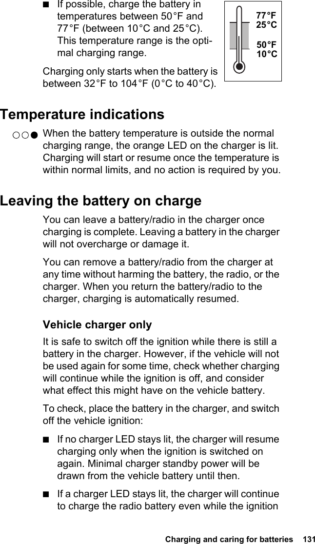  Charging and caring for batteries  131■If possible, charge the battery in temperatures between 50 °F and 77 °F (between 10 °C and 25 °C). This temperature range is the opti-mal charging range.Charging only starts when the battery is between 32 °F to 104 °F (0 °C to 40 °C).Temperature indicationsWhen the battery temperature is outside the normal charging range, the orange LED on the charger is lit. Charging will start or resume once the temperature is within normal limits, and no action is required by you.Leaving the battery on chargeYou can leave a battery/radio in the charger once charging is complete. Leaving a battery in the charger will not overcharge or damage it.You can remove a battery/radio from the charger at any time without harming the battery, the radio, or the charger. When you return the battery/radio to the charger, charging is automatically resumed. Vehicle charger onlyIt is safe to switch off the ignition while there is still a battery in the charger. However, if the vehicle will not be used again for some time, check whether charging will continue while the ignition is off, and consider what effect this might have on the vehicle battery.To check, place the battery in the charger, and switch off the vehicle ignition:■If no charger LED stays lit, the charger will resume charging only when the ignition is switched on again. Minimal charger standby power will be drawn from the vehicle battery until then.■If a charger LED stays lit, the charger will continue to charge the radio battery even while the ignition 77 °F 25 °C50 °F 10 °C