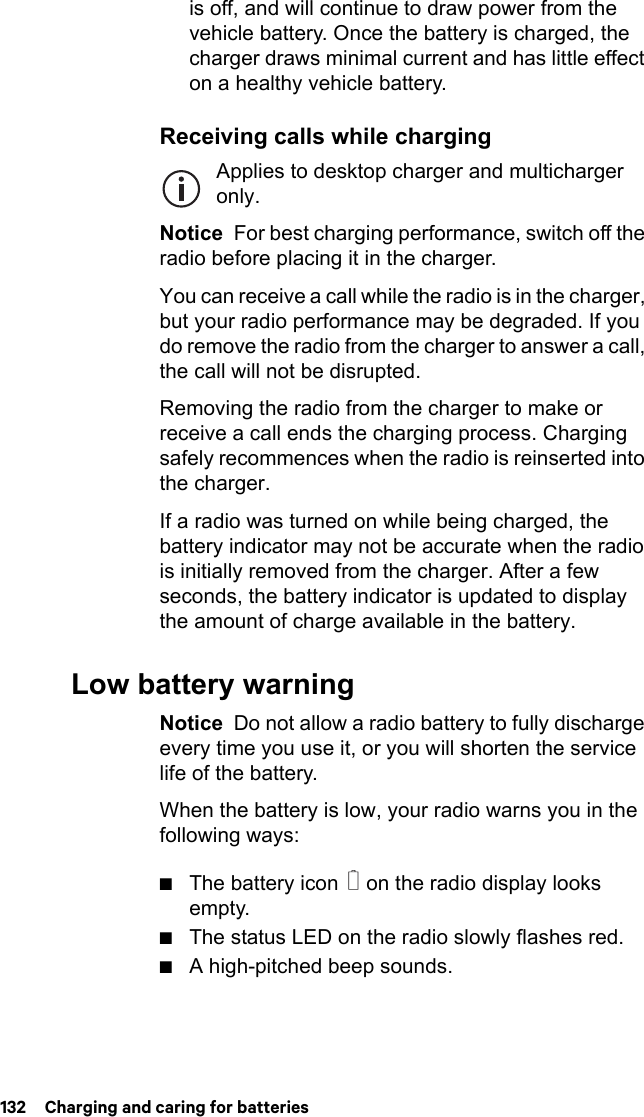 132  Charging and caring for batteriesis off, and will continue to draw power from the vehicle battery. Once the battery is charged, the charger draws minimal current and has little effect on a healthy vehicle battery.Receiving calls while chargingApplies to desktop charger and multicharger only.Notice  For best charging performance, switch off the radio before placing it in the charger.You can receive a call while the radio is in the charger, but your radio performance may be degraded. If you do remove the radio from the charger to answer a call, the call will not be disrupted.Removing the radio from the charger to make or receive a call ends the charging process. Charging safely recommences when the radio is reinserted into the charger.If a radio was turned on while being charged, the battery indicator may not be accurate when the radio is initially removed from the charger. After a few seconds, the battery indicator is updated to display the amount of charge available in the battery.Low battery warningNotice  Do not allow a radio battery to fully discharge every time you use it, or you will shorten the service life of the battery.When the battery is low, your radio warns you in the following ways:■The battery icon   on the radio display looks empty.■The status LED on the radio slowly flashes red.■A high-pitched beep sounds.