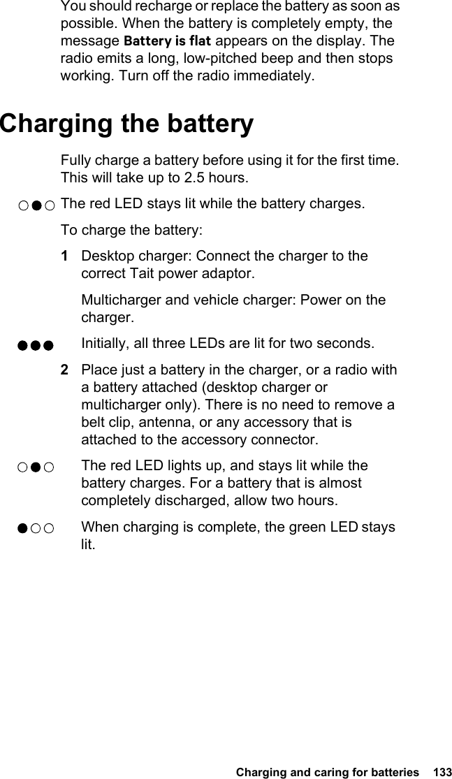  Charging and caring for batteries  133You should recharge or replace the battery as soon as possible. When the battery is completely empty, the message Battery is flat appears on the display. The radio emits a long, low-pitched beep and then stops working. Turn off the radio immediately.Charging the batteryFully charge a battery before using it for the first time. This will take up to 2.5 hours.The red LED stays lit while the battery charges.To charge the battery:1Desktop charger: Connect the charger to the correct Tait power adaptor.Multicharger and vehicle charger: Power on the charger.Initially, all three LEDs are lit for two seconds.2Place just a battery in the charger, or a radio with a battery attached (desktop charger or multicharger only). There is no need to remove a belt clip, antenna, or any accessory that is attached to the accessory connector.The red LED lights up, and stays lit while the battery charges. For a battery that is almost completely discharged, allow two hours.When charging is complete, the green LED stays lit.