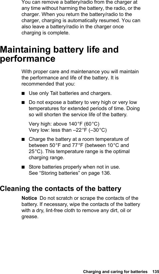  Charging and caring for batteries  135You can remove a battery/radio from the charger at any time without harming the battery, the radio, or the charger. When you return the battery/radio to the charger, charging is automatically resumed. You can also leave a battery/radio in the charger once charging is complete.Maintaining battery life and performanceWith proper care and maintenance you will maintain the performance and life of the battery. It is recommended that you:■Use only Tait batteries and chargers.■Do not expose a battery to very high or very low temperatures for extended periods of time. Doing so will shorten the service life of the battery.Very high: above 140 °F (60 °C) Very low: less than –22 °F (–30 °C)■Charge the battery at a room temperature of between 50 °F and 77 °F (between 10 °C and 25 °C). This temperature range is the optimal charging range.■Store batteries properly when not in use. See “Storing batteries” on page 136.Cleaning the contacts of the batteryNotice  Do not scratch or scrape the contacts of the battery. If necessary, wipe the contacts of the battery with a dry, lint-free cloth to remove any dirt, oil or grease.