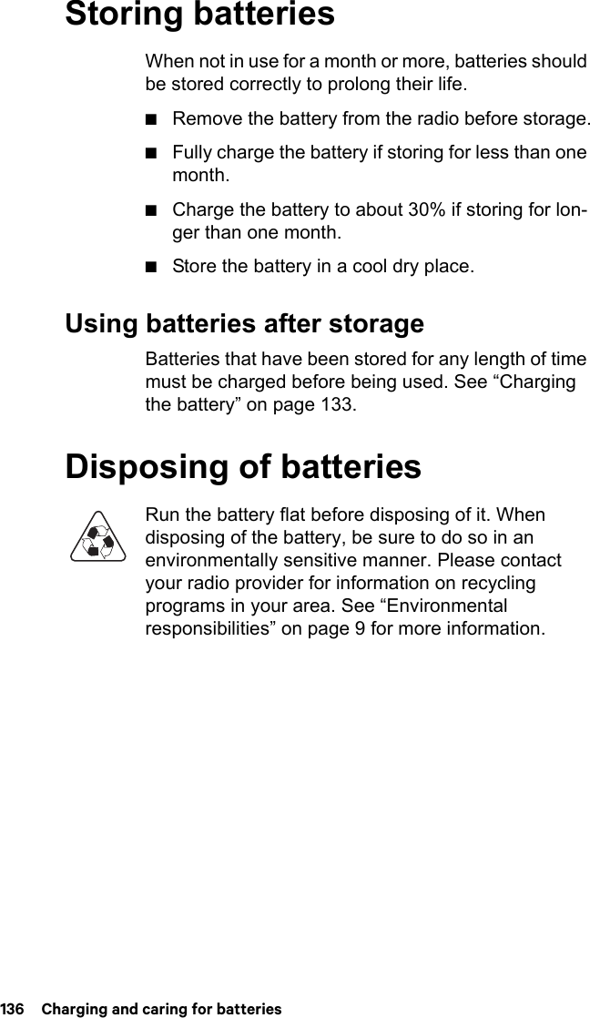 136  Charging and caring for batteriesStoring batteriesWhen not in use for a month or more, batteries should be stored correctly to prolong their life. ■Remove the battery from the radio before storage.■Fully charge the battery if storing for less than one month.■Charge the battery to about 30% if storing for lon-ger than one month.■Store the battery in a cool dry place.Using batteries after storageBatteries that have been stored for any length of time must be charged before being used. See “Charging the battery” on page 133.Disposing of batteriesRun the battery flat before disposing of it. When disposing of the battery, be sure to do so in an environmentally sensitive manner. Please contact your radio provider for information on recycling programs in your area. See “Environmental responsibilities” on page 9 for more information.