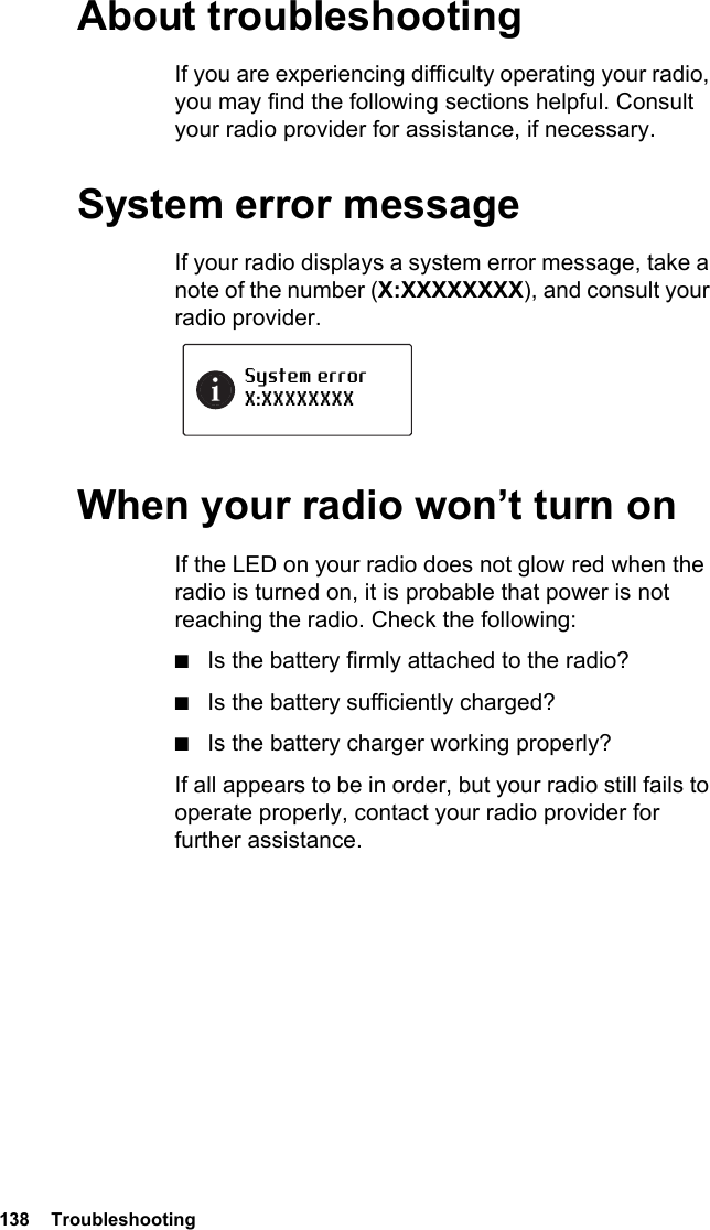 138  TroubleshootingAbout troubleshootingIf you are experiencing difficulty operating your radio, you may find the following sections helpful. Consult your radio provider for assistance, if necessary.System error messageIf your radio displays a system error message, take a note of the number (X:XXXXXXXX), and consult your radio provider.When your radio won’t turn onIf the LED on your radio does not glow red when the radio is turned on, it is probable that power is not reaching the radio. Check the following:■Is the battery firmly attached to the radio?■Is the battery sufficiently charged?■Is the battery charger working properly?If all appears to be in order, but your radio still fails to operate properly, contact your radio provider for further assistance.System errorX:XXXXXXXX