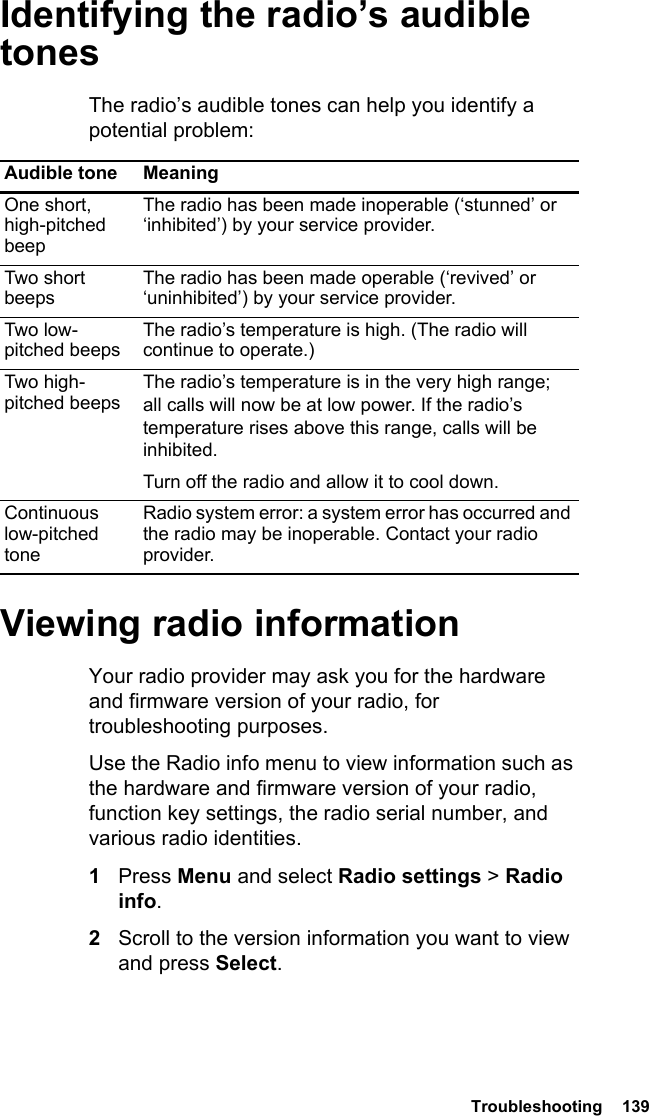  Troubleshooting  139Identifying the radio’s audible tonesThe radio’s audible tones can help you identify a potential problem: Viewing radio informationYour radio provider may ask you for the hardware and firmware version of your radio, for troubleshooting purposes.Use the Radio info menu to view information such as the hardware and firmware version of your radio, function key settings, the radio serial number, and various radio identities. 1Press Menu and select Radio settings &gt; Radio info.2Scroll to the version information you want to view and press Select.Audible tone MeaningOne short, high-pitched beepThe radio has been made inoperable (‘stunned’ or ‘inhibited’) by your service provider.Two short beepsThe radio has been made operable (‘revived’ or ‘uninhibited’) by your service provider.Two low-pitched beepsThe radio’s temperature is high. (The radio will continue to operate.)Two high-pitched beepsThe radio’s temperature is in the very high range; all calls will now be at low power. If the radio’s temperature rises above this range, calls will be inhibited. Turn off the radio and allow it to cool down.Continuous low-pitched toneRadio system error: a system error has occurred and the radio may be inoperable. Contact your radio provider.
