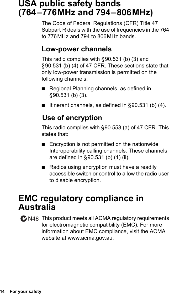 14  For your safetyUSA public safety bands  (764  –776 MHz  and  794 – 806 MHz)The Code of Federal Regulations (CFR) Title 47 Subpart R deals with the use of frequencies in the 764 to 776 MHz and 794 to 806 MHz bands.Low-power channelsThis radio complies with § 90.531 (b) (3) and § 90.531 (b) (4) of 47 CFR. These sections state that only low-power transmission is permitted on the following channels:■Regional Planning channels, as defined in § 90.531  (b)  (3).■Itinerant channels, as defined in § 90.531 (b) (4). Use of encryptionThis radio complies with § 90.553 (a) of 47 CFR. This states that:■Encryption is not permitted on the nationwide Interoperability calling channels. These channels are defined in § 90.531 (b) (1) (ii).■Radios using encryption must have a readily accessible switch or control to allow the radio user to disable encryption.EMC regulatory compliance in AustraliaThis product meets all ACMA regulatory requirements for electromagnetic compatibility (EMC). For more information about EMC compliance, visit the ACMA website at www.acma.gov.au.