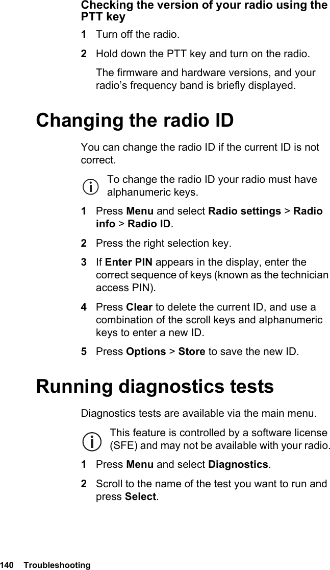 140  TroubleshootingChecking the version of your radio using the PTT key1Turn off the radio.2Hold down the PTT key and turn on the radio.The firmware and hardware versions, and your radio’s frequency band is briefly displayed.Changing the radio IDYou can change the radio ID if the current ID is not correct.To change the radio ID your radio must have alphanumeric keys.1Press Menu and select Radio settings &gt; Radio info &gt; Radio ID.2Press the right selection key.3If Enter PIN appears in the display, enter the correct sequence of keys (known as the technician access PIN).4Press Clear to delete the current ID, and use a combination of the scroll keys and alphanumeric keys to enter a new ID.5Press Options &gt; Store to save the new ID.Running diagnostics testsDiagnostics tests are available via the main menu.This feature is controlled by a software license (SFE) and may not be available with your radio.1Press Menu and select Diagnostics.2Scroll to the name of the test you want to run and press Select.