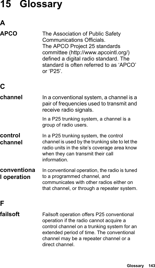  Glossary  14315 GlossaryAAPCO The Association of Public Safety Communications Officials. The APCO Project 25 standards committee (http://www.apcointl.org/) defined a digital radio standard. The standard is often referred to as ‘APCO’ or ‘P25’.Cchannel In a conventional system, a channel is a pair of frequencies used to transmit and receive radio signals.In a P25 trunking system, a channel is a group of radio users.control channelIn a P25 trunking system, the control channel is used by the trunking site to let the radio units in the site’s coverage area know when they can transmit their call information.conventional operationIn conventional operation, the radio is tuned to a programmed channel, and communicates with other radios either on that channel, or through a repeater system.Ffailsoft Failsoft operation offers P25 conventional operation if the radio cannot acquire a control channel on a trunking system for an extended period of time. The conventional channel may be a repeater channel or a direct channel.