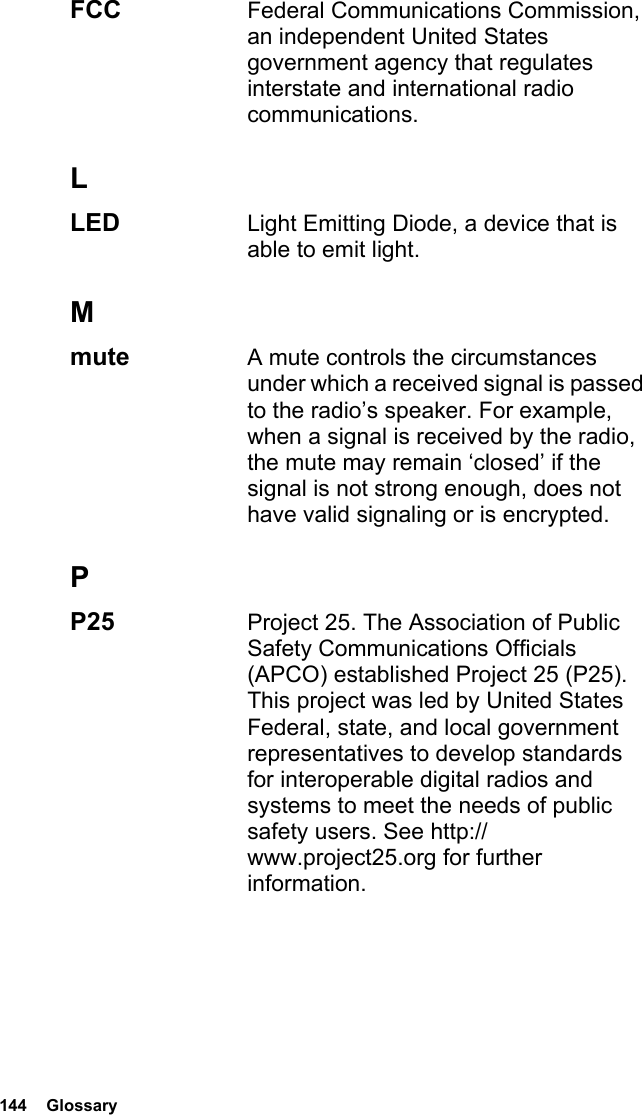 144  GlossaryFCC  Federal Communications Commission, an independent United States government agency that regulates interstate and international radio communications.LLED  Light Emitting Diode, a device that is able to emit light.Mmute  A mute controls the circumstances under which a received signal is passed to the radio’s speaker. For example, when a signal is received by the radio, the mute may remain ‘closed’ if the signal is not strong enough, does not have valid signaling or is encrypted.PP25  Project 25. The Association of Public Safety Communications Officials (APCO) established Project 25 (P25). This project was led by United States Federal, state, and local government representatives to develop standards for interoperable digital radios and systems to meet the needs of public safety users. See http://www.project25.org for further information.