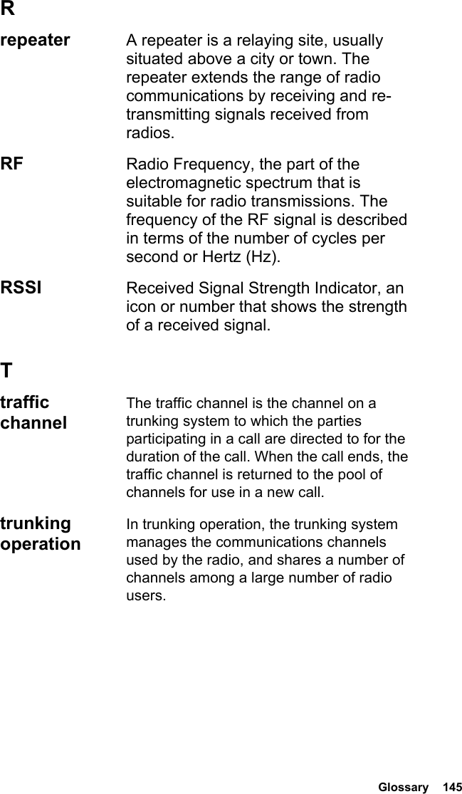  Glossary  145Rrepeater  A repeater is a relaying site, usually situated above a city or town. The repeater extends the range of radio communications by receiving and re-transmitting signals received from radios.RF  Radio Frequency, the part of the electromagnetic spectrum that is suitable for radio transmissions. The frequency of the RF signal is described in terms of the number of cycles per second or Hertz (Hz).RSSI  Received Signal Strength Indicator, an icon or number that shows the strength of a received signal.Ttraffic channelThe traffic channel is the channel on a trunking system to which the parties participating in a call are directed to for the duration of the call. When the call ends, the traffic channel is returned to the pool of channels for use in a new call.trunking operationIn trunking operation, the trunking system manages the communications channels used by the radio, and shares a number of channels among a large number of radio users.