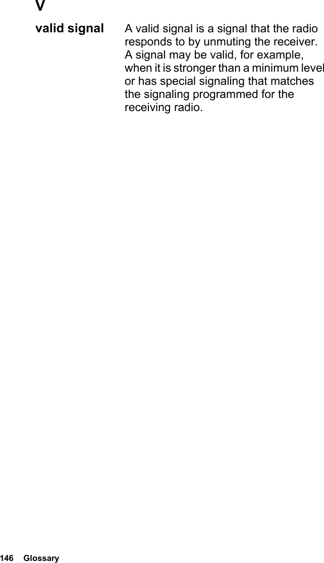 146  GlossaryVvalid signal  A valid signal is a signal that the radio responds to by unmuting the receiver. A signal may be valid, for example, when it is stronger than a minimum level or has special signaling that matches the signaling programmed for the receiving radio.