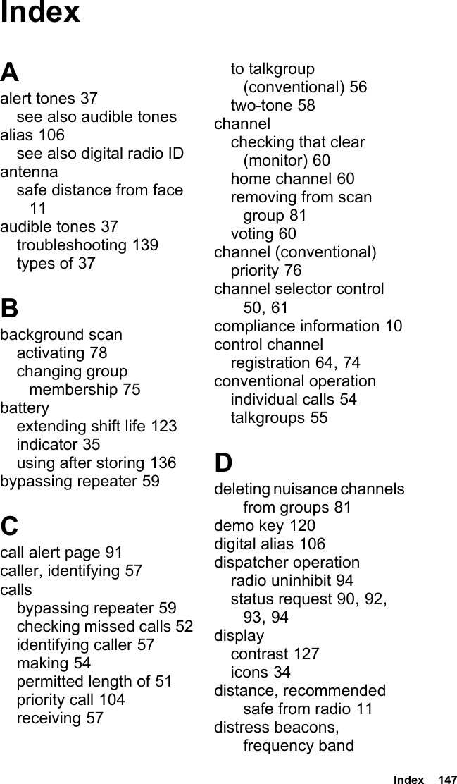  Index  147IndexAalert tones 37see also audible tonesalias 106see also digital radio IDantennasafe distance from face 11audible tones 37troubleshooting 139types of 37Bbackground scanactivating 78changing group membership 75batteryextending shift life 123indicator 35using after storing 136bypassing repeater 59Ccall alert page 91caller, identifying 57callsbypassing repeater 59checking missed calls 52identifying caller 57making 54permitted length of 51priority call 104receiving 57to talkgroup (conventional) 56two-tone 58channelchecking that clear (monitor) 60home channel 60removing from scan group 81voting 60channel (conventional)priority 76channel selector control 50, 61compliance information 10control channelregistration 64, 74conventional operationindividual calls 54talkgroups 55Ddeleting nuisance channels from groups 81demo key 120digital alias 106dispatcher operationradio uninhibit 94status request 90, 92, 93, 94displaycontrast 127icons 34distance, recommended safe from radio 11distress beacons, frequency band 