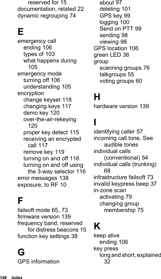 148  Indexreserved for 15documentation, related 22dynamic regrouping 74Eemergency callending 106types of 103what happens during 105emergency modeturning off 106understanding 105encryptionchange keyset 118changing keys 117demo key 120over-the-air-rekeying 120proper key detect 115receiving an encrypted call 117remove key 119turning on and off 116turning on and off using the 3-way selector 116error messages 138exposure, to RF 10Ffailsoft mode 65, 73firmware version 139frequency band, reserved for distress beacons 15function key settings 38GGPS informationabout 97deleting 101GPS key 99logging 100Send on PTT 99sending 98viewing 98GPS location 106green LED 36groupscanning groups 76talkgroups 55voting groups 60Hhardware version 139Iidentifying caller 57incoming call tone. See audible tonesindividual calls (conventional) 54individual calls (trunking) 68infrastructure failsoft 73invalid keypress beep 37in-zone scanactivating 79changing group membership 75Kkeep aliveending 106key presslong and short, explained 32