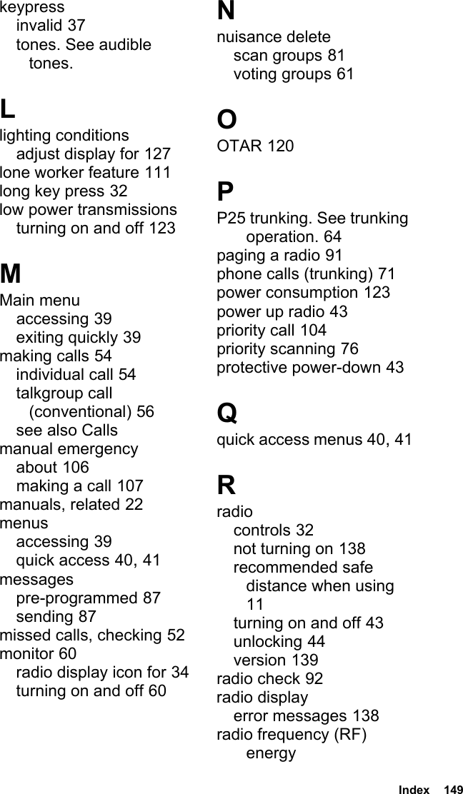  Index  149keypressinvalid 37tones. See audible tones.Llighting conditionsadjust display for 127lone worker feature 111long key press 32low power transmissionsturning on and off 123MMain menuaccessing 39exiting quickly 39making calls 54individual call 54talkgroup call (conventional) 56see also Callsmanual emergencyabout 106making a call 107manuals, related 22menusaccessing 39quick access 40, 41messagespre-programmed 87sending 87missed calls, checking 52monitor 60radio display icon for 34turning on and off 60Nnuisance deletescan groups 81voting groups 61OOTAR 120PP25 trunking. See trunking operation. 64paging a radio 91phone calls (trunking) 71power consumption 123power up radio 43priority call 104priority scanning 76protective power-down 43Qquick access menus 40, 41Rradiocontrols 32not turning on 138recommended safe distance when using 11turning on and off 43unlocking 44version 139radio check 92radio displayerror messages 138radio frequency (RF) energy