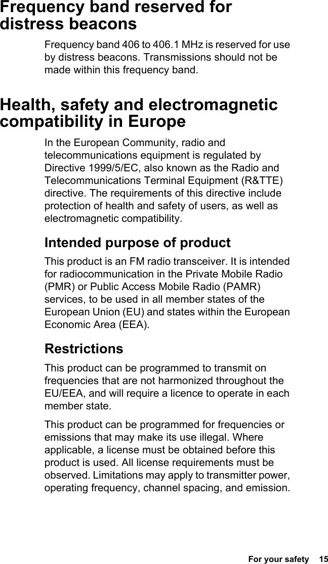  For your safety  15Frequency band reserved for distress beaconsFrequency band 406 to 406.1 MHz is reserved for use by distress beacons. Transmissions should not be made within this frequency band.Health, safety and electromagnetic compatibility in EuropeIn the European Community, radio and telecommunications equipment is regulated by Directive 1999/5/EC, also known as the Radio and Telecommunications Terminal Equipment (R&amp;TTE) directive. The requirements of this directive include protection of health and safety of users, as well as electromagnetic compatibility.Intended purpose of productThis product is an FM radio transceiver. It is intended for radiocommunication in the Private Mobile Radio (PMR) or Public Access Mobile Radio (PAMR) services, to be used in all member states of the European Union (EU) and states within the European Economic Area (EEA).RestrictionsThis product can be programmed to transmit on frequencies that are not harmonized throughout the EU/EEA, and will require a licence to operate in each member state.This product can be programmed for frequencies or emissions that may make its use illegal. Where applicable, a license must be obtained before this product is used. All license requirements must be observed. Limitations may apply to transmitter power, operating frequency, channel spacing, and emission.