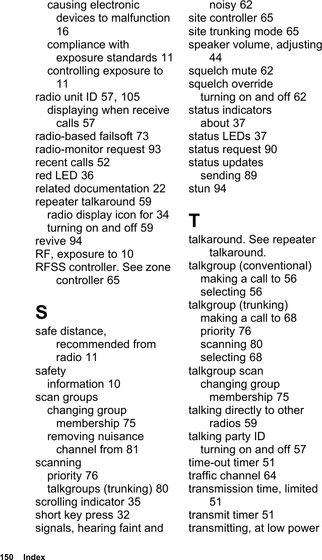 150  Indexcausing electronic devices to malfunction 16compliance with exposure standards 11controlling exposure to 11radio unit ID 57, 105displaying when receive calls 57radio-based failsoft 73radio-monitor request 93recent calls 52red LED 36related documentation 22repeater talkaround 59radio display icon for 34turning on and off 59revive 94RF, exposure to 10RFSS controller. See zone controller 65Ssafe distance, recommended from radio 11safetyinformation 10scan groupschanging group membership 75removing nuisance channel from 81scanningpriority 76talkgroups (trunking) 80scrolling indicator 35short key press 32signals, hearing faint and noisy 62site controller 65site trunking mode 65speaker volume, adjusting 44squelch mute 62squelch overrideturning on and off 62status indicatorsabout 37status LEDs 37status request 90status updatessending 89stun 94Ttalkaround. See repeater talkaround.talkgroup (conventional)making a call to 56selecting 56talkgroup (trunking)making a call to 68priority 76scanning 80selecting 68talkgroup scanchanging group membership 75talking directly to other radios 59talking party IDturning on and off 57time-out timer 51traffic channel 64transmission time, limited 51transmit timer 51transmitting, at low power 