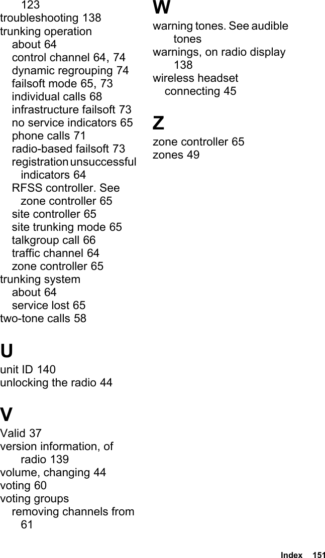  Index  151123troubleshooting 138trunking operationabout 64control channel 64, 74dynamic regrouping 74failsoft mode 65, 73individual calls 68infrastructure failsoft 73no service indicators 65phone calls 71radio-based failsoft 73registration unsuccessful indicators 64RFSS controller. See zone controller 65site controller 65site trunking mode 65talkgroup call 66traffic channel 64zone controller 65trunking systemabout 64service lost 65two-tone calls 58Uunit ID 140unlocking the radio 44VValid 37version information, of radio 139volume, changing 44voting 60voting groupsremoving channels from 61Wwarning tones. See audible toneswarnings, on radio display 138wireless headsetconnecting 45Zzone controller 65zones 49