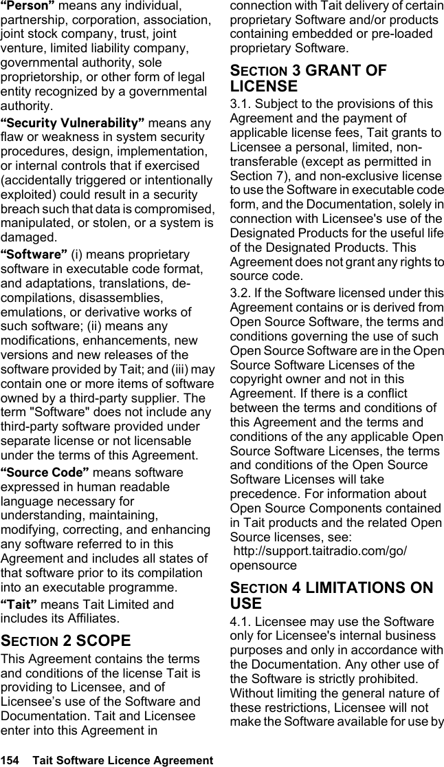 154  Tait Software Licence Agreement“Person” means any individual, partnership, corporation, association, joint stock company, trust, joint venture, limited liability company, governmental authority, sole proprietorship, or other form of legal entity recognized by a governmental authority.“Security Vulnerability” means any flaw or weakness in system security procedures, design, implementation, or internal controls that if exercised (accidentally triggered or intentionally exploited) could result in a security breach such that data is compromised, manipulated, or stolen, or a system is damaged.“Software” (i) means proprietary software in executable code format, and adaptations, translations, de-compilations, disassemblies, emulations, or derivative works of such software; (ii) means any modifications, enhancements, new versions and new releases of the software provided by Tait; and (iii) may contain one or more items of software owned by a third-party supplier. The term &quot;Software&quot; does not include any third-party software provided under separate license or not licensable under the terms of this Agreement. “Source Code” means software expressed in human readable language necessary for understanding, maintaining, modifying, correcting, and enhancing any software referred to in this Agreement and includes all states of that software prior to its compilation into an executable programme. “Tait” means Tait Limited and includes its Affiliates.SECTION 2 SCOPEThis Agreement contains the terms and conditions of the license Tait is providing to Licensee, and of Licensee’s use of the Software and Documentation. Tait and Licensee enter into this Agreement in connection with Tait delivery of certain proprietary Software and/or products containing embedded or pre-loaded proprietary Software. SECTION 3 GRANT OF LICENSE3.1. Subject to the provisions of this Agreement and the payment of applicable license fees, Tait grants to Licensee a personal, limited, non-transferable (except as permitted in Section 7), and non-exclusive license to use the Software in executable code form, and the Documentation, solely in connection with Licensee&apos;s use of the Designated Products for the useful life of the Designated Products. This Agreement does not grant any rights to source code.3.2. If the Software licensed under this Agreement contains or is derived from Open Source Software, the terms and conditions governing the use of such Open Source Software are in the Open Source Software Licenses of the copyright owner and not in this Agreement. If there is a conflict between the terms and conditions of this Agreement and the terms and conditions of the any applicable Open Source Software Licenses, the terms and conditions of the Open Source Software Licenses will take precedence. For information about Open Source Components contained in Tait products and the related Open Source licenses, see:  http://support.taitradio.com/go/opensourceSECTION 4 LIMITATIONS ON USE4.1. Licensee may use the Software only for Licensee&apos;s internal business purposes and only in accordance with the Documentation. Any other use of the Software is strictly prohibited. Without limiting the general nature of these restrictions, Licensee will not make the Software available for use by 