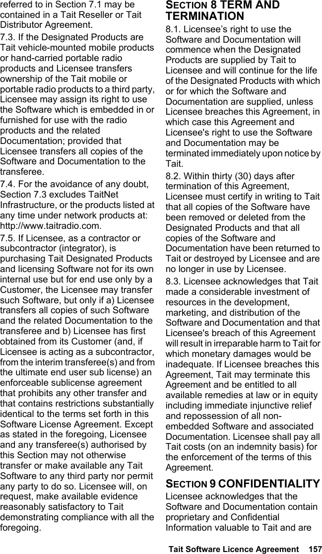  Tait Software Licence Agreement  157referred to in Section 7.1 may be contained in a Tait Reseller or Tait Distributor Agreement. 7.3. If the Designated Products are Tait vehicle-mounted mobile products or hand-carried portable radio products and Licensee transfers ownership of the Tait mobile or portable radio products to a third party, Licensee may assign its right to use the Software which is embedded in or furnished for use with the radio products and the related Documentation; provided that Licensee transfers all copies of the Software and Documentation to the transferee.7.4. For the avoidance of any doubt, Section 7.3 excludes TaitNet Infrastructure, or the products listed at any time under network products at: http://www.taitradio.com.7.5. If Licensee, as a contractor or subcontractor (integrator), is purchasing Tait Designated Products and licensing Software not for its own internal use but for end use only by a Customer, the Licensee may transfer such Software, but only if a) Licensee transfers all copies of such Software and the related Documentation to the transferee and b) Licensee has first obtained from its Customer (and, if Licensee is acting as a subcontractor, from the interim transferee(s) and from the ultimate end user sub license) an enforceable sublicense agreement that prohibits any other transfer and that contains restrictions substantially identical to the terms set forth in this Software License Agreement. Except as stated in the foregoing, Licensee and any transferee(s) authorised by this Section may not otherwise transfer or make available any Tait Software to any third party nor permit any party to do so. Licensee will, on request, make available evidence reasonably satisfactory to Tait demonstrating compliance with all the foregoing.SECTION 8 TERM AND TERMINATION8.1. Licensee’s right to use the Software and Documentation will commence when the Designated Products are supplied by Tait to Licensee and will continue for the life of the Designated Products with which or for which the Software and Documentation are supplied, unless Licensee breaches this Agreement, in which case this Agreement and Licensee&apos;s right to use the Software and Documentation may be terminated immediately upon notice by Tait. 8.2. Within thirty (30) days after termination of this Agreement, Licensee must certify in writing to Tait that all copies of the Software have been removed or deleted from the Designated Products and that all copies of the Software and Documentation have been returned to Tait or destroyed by Licensee and are no longer in use by Licensee.8.3. Licensee acknowledges that Tait made a considerable investment of resources in the development, marketing, and distribution of the Software and Documentation and that Licensee&apos;s breach of this Agreement will result in irreparable harm to Tait for which monetary damages would be inadequate. If Licensee breaches this Agreement, Tait may terminate this Agreement and be entitled to all available remedies at law or in equity including immediate injunctive relief and repossession of all non-embedded Software and associated Documentation. Licensee shall pay all Tait costs (on an indemnity basis) for the enforcement of the terms of this Agreement.SECTION 9 CONFIDENTIALITY Licensee acknowledges that the Software and Documentation contain proprietary and Confidential Information valuable to Tait and are 