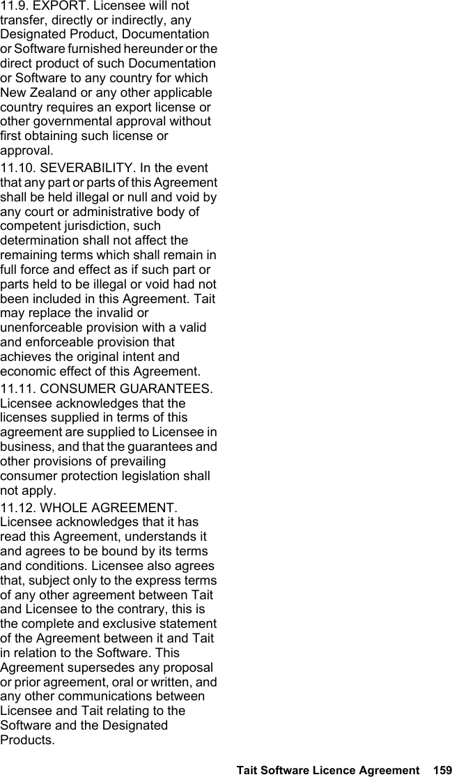  Tait Software Licence Agreement  15911.9. EXPORT. Licensee will not transfer, directly or indirectly, any Designated Product, Documentation or Software furnished hereunder or the direct product of such Documentation or Software to any country for which New Zealand or any other applicable country requires an export license or other governmental approval without first obtaining such license or approval.11.10. SEVERABILITY. In the event that any part or parts of this Agreement shall be held illegal or null and void by any court or administrative body of competent jurisdiction, such determination shall not affect the remaining terms which shall remain in full force and effect as if such part or parts held to be illegal or void had not been included in this Agreement. Tait may replace the invalid or unenforceable provision with a valid and enforceable provision that achieves the original intent and economic effect of this Agreement.11.11. CONSUMER GUARANTEES. Licensee acknowledges that the licenses supplied in terms of this agreement are supplied to Licensee in business, and that the guarantees and other provisions of prevailing consumer protection legislation shall not apply. 11.12. WHOLE AGREEMENT. Licensee acknowledges that it has read this Agreement, understands it and agrees to be bound by its terms and conditions. Licensee also agrees that, subject only to the express terms of any other agreement between Tait and Licensee to the contrary, this is the complete and exclusive statement of the Agreement between it and Tait in relation to the Software. This Agreement supersedes any proposal or prior agreement, oral or written, and any other communications between Licensee and Tait relating to the Software and the Designated Products. 