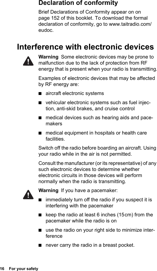 16  For your safetyDeclaration of conformityBrief Declarations of Conformity appear on on page 152 of this booklet. To download the formal declaration of conformity, go to www.taitradio.com/eudoc.Interference with electronic devicesWarning  Some electronic devices may be prone to malfunction due to the lack of protection from RF energy that is present when your radio is transmitting.Examples of electronic devices that may be affected by RF energy are:■aircraft electronic systems■vehicular electronic systems such as fuel injec-tion, anti-skid brakes, and cruise control■medical devices such as hearing aids and pace-makers■medical equipment in hospitals or health care facilities.Switch off the radio before boarding an aircraft. Using your radio while in the air is not permitted.Consult the manufacturer (or its representative) of any such electronic devices to determine whether electronic circuits in those devices will perform normally when the radio is transmitting.Warning  If you have a pacemaker:■immediately turn off the radio if you suspect it is interfering with the pacemaker ■keep the radio at least 6 inches (15 cm) from the pacemaker while the radio is on ■use the radio on your right side to minimize inter-ference■never carry the radio in a breast pocket.