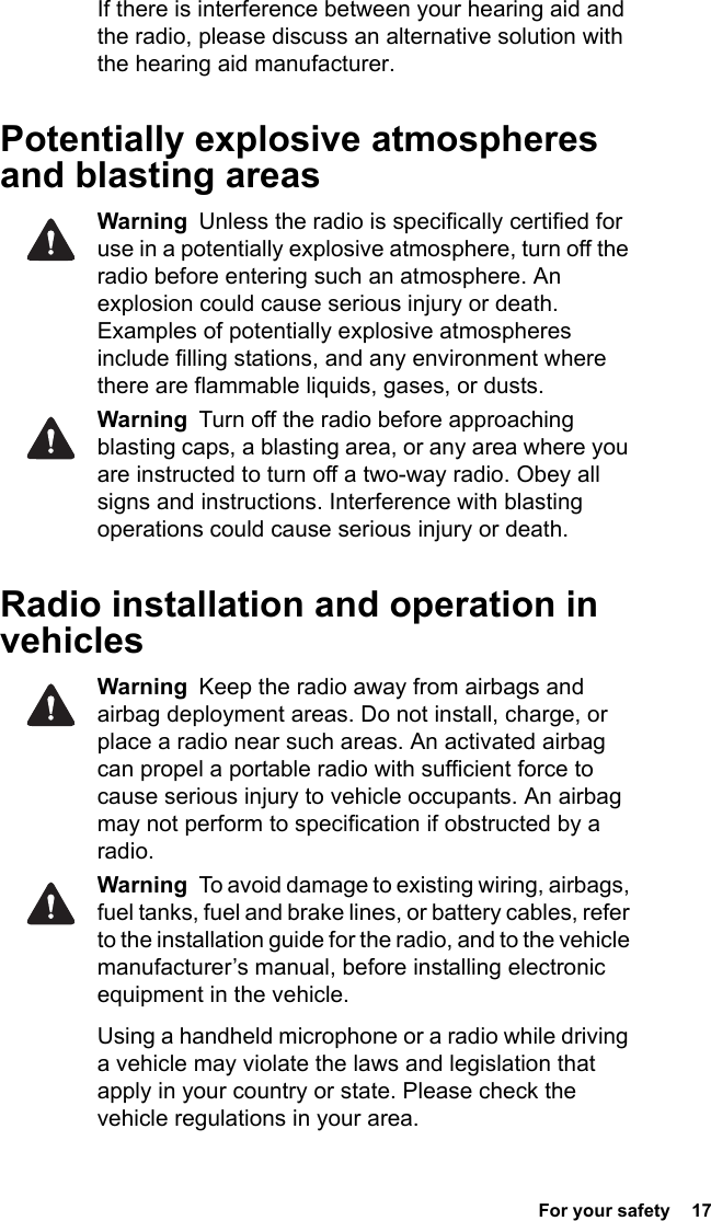  For your safety  17If there is interference between your hearing aid and the radio, please discuss an alternative solution with the hearing aid manufacturer.Potentially explosive atmospheres and blasting areasWarning  Unless the radio is specifically certified for use in a potentially explosive atmosphere, turn off the radio before entering such an atmosphere. An explosion could cause serious injury or death. Examples of potentially explosive atmospheres include filling stations, and any environment where there are flammable liquids, gases, or dusts. Warning  Turn off the radio before approaching blasting caps, a blasting area, or any area where you are instructed to turn off a two-way radio. Obey all signs and instructions. Interference with blasting operations could cause serious injury or death.Radio installation and operation in vehiclesWarning  Keep the radio away from airbags and airbag deployment areas. Do not install, charge, or place a radio near such areas. An activated airbag can propel a portable radio with sufficient force to cause serious injury to vehicle occupants. An airbag may not perform to specification if obstructed by a radio. Warning  To avoid damage to existing wiring, airbags, fuel tanks, fuel and brake lines, or battery cables, refer to the installation guide for the radio, and to the vehicle manufacturer’s manual, before installing electronic equipment in the vehicle.Using a handheld microphone or a radio while driving a vehicle may violate the laws and legislation that apply in your country or state. Please check the vehicle regulations in your area.