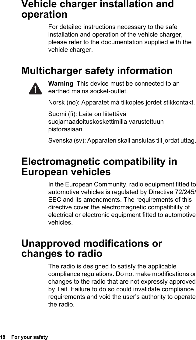 18  For your safetyVehicle charger installation and operationFor detailed instructions necessary to the safe installation and operation of the vehicle charger, please refer to the documentation supplied with the vehicle charger.Multicharger safety informationWarning  This device must be connected to an earthed mains socket-outlet.Norsk (no): Apparatet må tilkoples jordet stikkontakt. Suomi (fi): Laite on liitettävä suojamaadoituskoskettimilla varustettuun pistorasiaan. Svenska (sv): Apparaten skall anslutas till jordat uttag. Electromagnetic compatibility in European vehiclesIn the European Community, radio equipment fitted to automotive vehicles is regulated by Directive 72/245/EEC and its amendments. The requirements of this directive cover the electromagnetic compatibility of electrical or electronic equipment fitted to automotive vehicles.Unapproved modifications or changes to radioThe radio is designed to satisfy the applicable compliance regulations. Do not make modifications or changes to the radio that are not expressly approved by Tait. Failure to do so could invalidate compliance requirements and void the user’s authority to operate the radio.