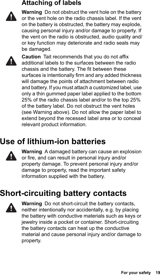  For your safety  19Attaching of labelsWarning  Do not obstruct the vent hole on the battery or the vent hole on the radio chassis label. If the vent on the battery is obstructed, the battery may explode, causing personal injury and/or damage to property. If the vent on the radio is obstructed, audio quality and/or key function may deteriorate and radio seals may be damaged.Caution  Tait recommends that you do not affix additional labels to the surfaces between the radio chassis and the battery. The fit between these surfaces is intentionally firm and any added thickness will damage the points of attachment between radio and battery. If you must attach a customized label, use only a thin gummed paper label applied to the bottom 25% of the radio chassis label and/or to the top 25% of the battery label. Do not obstruct the vent holes (see Warning above). Do not allow the paper label to extend beyond the recessed label area or to conceal relevant product information.Use of lithium-ion batteriesWarning  A damaged battery can cause an explosion or fire, and can result in personal injury and/or property damage. To prevent personal injury and/or damage to property, read the important safety information supplied with the battery.Short-circuiting battery contactsWarning  Do not short-circuit the battery contacts, neither intentionally nor accidentally, e.g. by placing the battery with conductive materials such as keys or jewelry inside a pocket or container. Short-circuiting the battery contacts can heat up the conductive material and cause personal injury and/or damage to property.