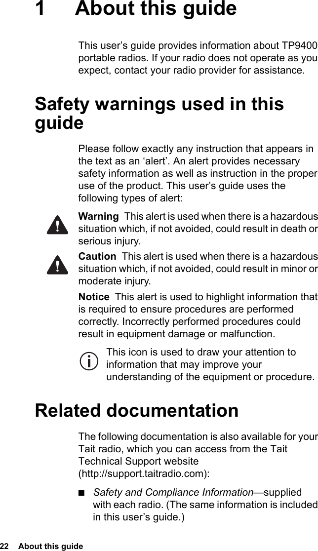 22  About this guide1 About this guideThis user’s guide provides information about TP9400 portable radios. If your radio does not operate as you expect, contact your radio provider for assistance.Safety warnings used in this guidePlease follow exactly any instruction that appears in the text as an ‘alert’. An alert provides necessary safety information as well as instruction in the proper use of the product. This user’s guide uses the following types of alert:Warning  This alert is used when there is a hazardous situation which, if not avoided, could result in death or serious injury.Caution  This alert is used when there is a hazardous situation which, if not avoided, could result in minor or moderate injury.Notice  This alert is used to highlight information that is required to ensure procedures are performed correctly. Incorrectly performed procedures could result in equipment damage or malfunction.This icon is used to draw your attention to information that may improve your understanding of the equipment or procedure.Related documentationThe following documentation is also available for your Tait radio, which you can access from the Tait Technical Support website (http://support.taitradio.com):■Safety and Compliance Information—supplied with each radio. (The same information is included in this user’s guide.)