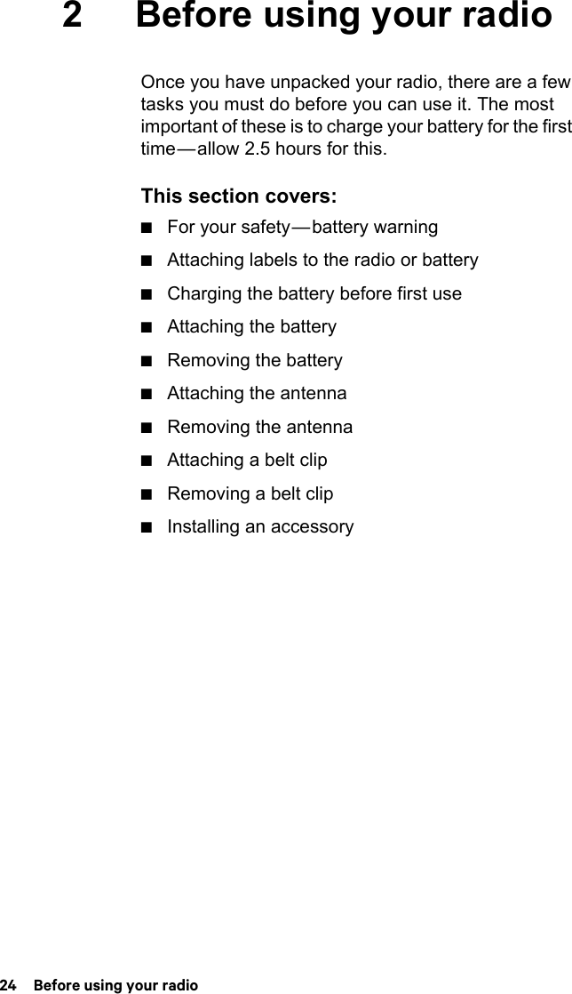 24  Before using your radio2 Before using your radioOnce you have unpacked your radio, there are a few tasks you must do before you can use it. The most important of these is to charge your battery for the first time — allow 2.5 hours for this.This section covers:■For your safety — battery warning■Attaching labels to the radio or battery■Charging the battery before first use■Attaching the battery■Removing the battery■Attaching the antenna■Removing the antenna■Attaching a belt clip■Removing a belt clip■Installing an accessory