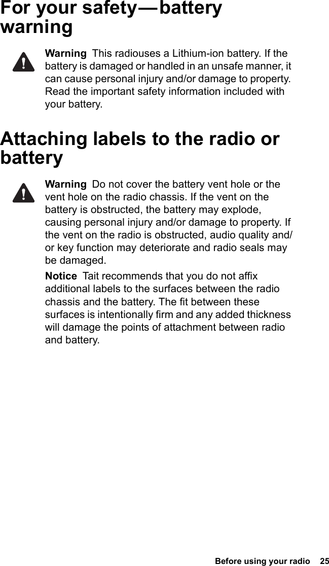  Before using your radio  25For  your  safety — battery warningWarning  This radiouses a Lithium-ion battery. If the battery is damaged or handled in an unsafe manner, it can cause personal injury and/or damage to property. Read the important safety information included with your battery.Attaching labels to the radio or batteryWarning  Do not cover the battery vent hole or the vent hole on the radio chassis. If the vent on the battery is obstructed, the battery may explode, causing personal injury and/or damage to property. If the vent on the radio is obstructed, audio quality and/or key function may deteriorate and radio seals may be damaged.Notice  Tait recommends that you do not affix additional labels to the surfaces between the radio chassis and the battery. The fit between these surfaces is intentionally firm and any added thickness will damage the points of attachment between radio and battery.