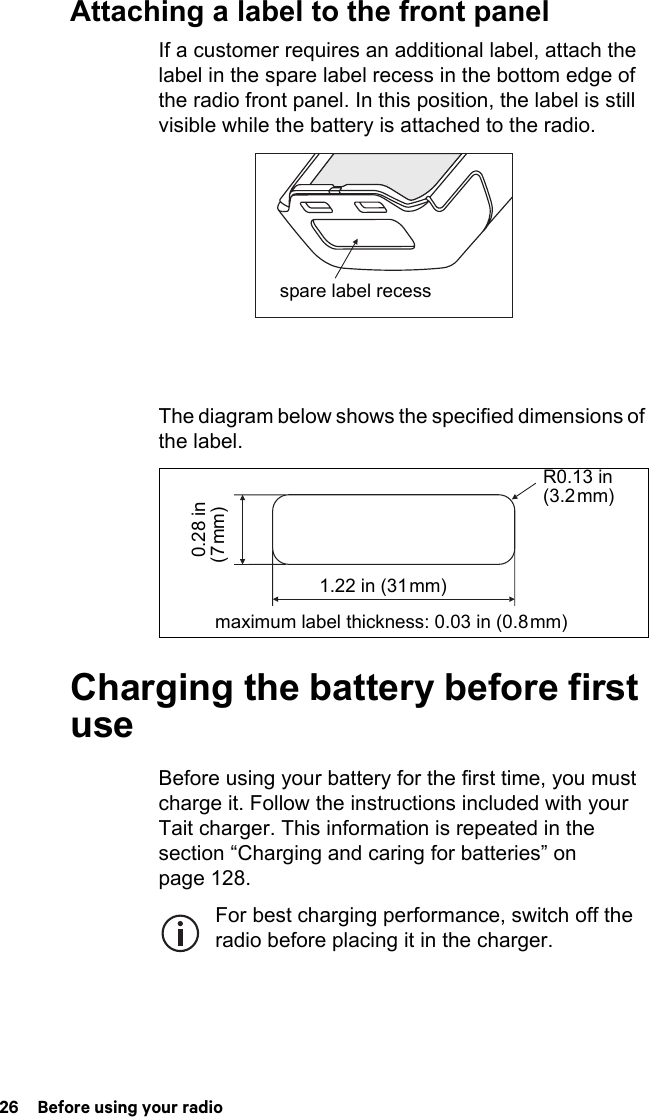 26  Before using your radioAttaching a label to the front panelIf a customer requires an additional label, attach the label in the spare label recess in the bottom edge of the radio front panel. In this position, the label is still visible while the battery is attached to the radio.The diagram below shows the specified dimensions of the label.Charging the battery before first useBefore using your battery for the first time, you must charge it. Follow the instructions included with your Tait charger. This information is repeated in the section “Charging and caring for batteries” on page 128.For best charging performance, switch off the radio before placing it in the charger.spare label recessR0.13 in (3.2 mm)maximum label thickness: 0.03 in (0.8 mm) 0.28 in (7 mm)1.22 in (31 mm)