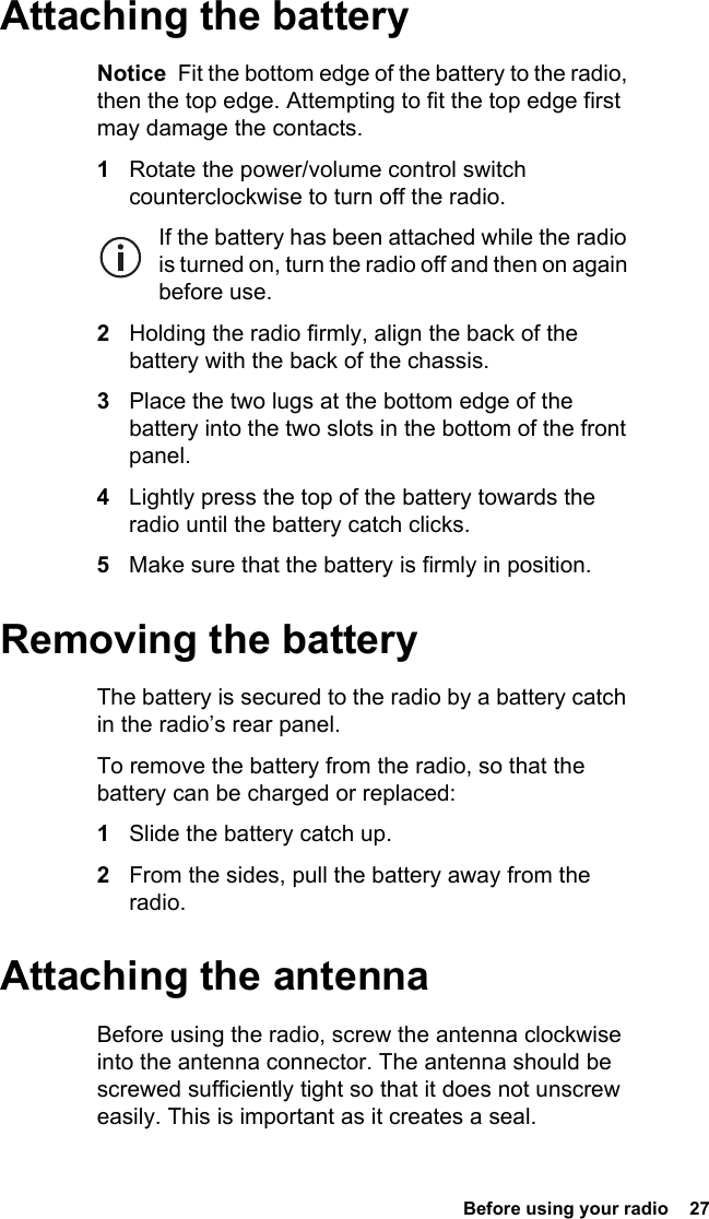 Before using your radio  27Attaching the batteryNotice  Fit the bottom edge of the battery to the radio, then the top edge. Attempting to fit the top edge first may damage the contacts.1Rotate the power/volume control switch counterclockwise to turn off the radio.If the battery has been attached while the radio is turned on, turn the radio off and then on again before use.2Holding the radio firmly, align the back of the battery with the back of the chassis.3Place the two lugs at the bottom edge of the battery into the two slots in the bottom of the front panel.4Lightly press the top of the battery towards the radio until the battery catch clicks.5Make sure that the battery is firmly in position.Removing the batteryThe battery is secured to the radio by a battery catch in the radio’s rear panel.To remove the battery from the radio, so that the battery can be charged or replaced:1Slide the battery catch up.2From the sides, pull the battery away from the radio.Attaching the antennaBefore using the radio, screw the antenna clockwise into the antenna connector. The antenna should be screwed sufficiently tight so that it does not unscrew easily. This is important as it creates a seal.